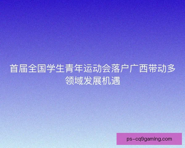 首届全国学生青年运动会落户广西带动多领域发展机遇
