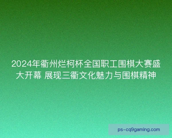 2024年衢州烂柯杯全国职工围棋大赛盛大开幕 展现三衢文化魅力与围棋精神